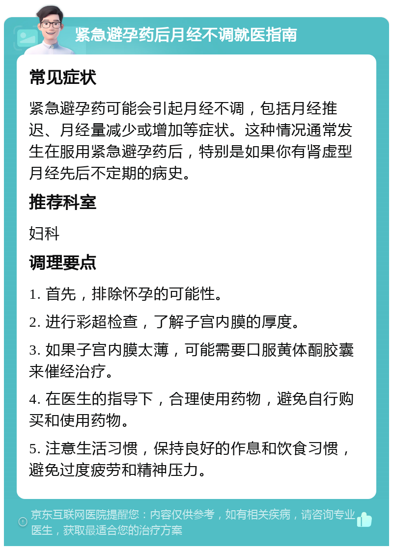 紧急避孕药后月经不调就医指南 常见症状 紧急避孕药可能会引起月经不调，包括月经推迟、月经量减少或增加等症状。这种情况通常发生在服用紧急避孕药后，特别是如果你有肾虚型月经先后不定期的病史。 推荐科室 妇科 调理要点 1. 首先，排除怀孕的可能性。 2. 进行彩超检查，了解子宫内膜的厚度。 3. 如果子宫内膜太薄，可能需要口服黄体酮胶囊来催经治疗。 4. 在医生的指导下，合理使用药物，避免自行购买和使用药物。 5. 注意生活习惯，保持良好的作息和饮食习惯，避免过度疲劳和精神压力。