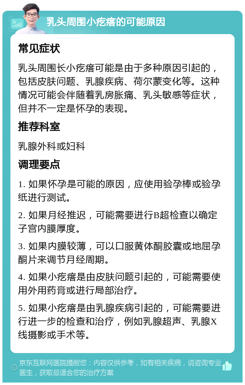 乳头周围小疙瘩的可能原因 常见症状 乳头周围长小疙瘩可能是由于多种原因引起的，包括皮肤问题、乳腺疾病、荷尔蒙变化等。这种情况可能会伴随着乳房胀痛、乳头敏感等症状，但并不一定是怀孕的表现。 推荐科室 乳腺外科或妇科 调理要点 1. 如果怀孕是可能的原因，应使用验孕棒或验孕纸进行测试。 2. 如果月经推迟，可能需要进行B超检查以确定子宫内膜厚度。 3. 如果内膜较薄，可以口服黄体酮胶囊或地屈孕酮片来调节月经周期。 4. 如果小疙瘩是由皮肤问题引起的，可能需要使用外用药膏或进行局部治疗。 5. 如果小疙瘩是由乳腺疾病引起的，可能需要进行进一步的检查和治疗，例如乳腺超声、乳腺X线摄影或手术等。