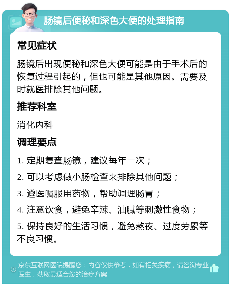 肠镜后便秘和深色大便的处理指南 常见症状 肠镜后出现便秘和深色大便可能是由于手术后的恢复过程引起的，但也可能是其他原因。需要及时就医排除其他问题。 推荐科室 消化内科 调理要点 1. 定期复查肠镜，建议每年一次； 2. 可以考虑做小肠检查来排除其他问题； 3. 遵医嘱服用药物，帮助调理肠胃； 4. 注意饮食，避免辛辣、油腻等刺激性食物； 5. 保持良好的生活习惯，避免熬夜、过度劳累等不良习惯。