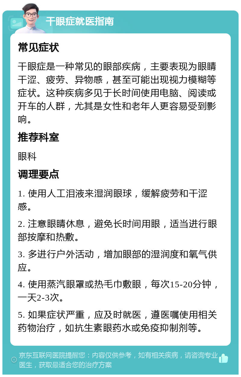 干眼症就医指南 常见症状 干眼症是一种常见的眼部疾病，主要表现为眼睛干涩、疲劳、异物感，甚至可能出现视力模糊等症状。这种疾病多见于长时间使用电脑、阅读或开车的人群，尤其是女性和老年人更容易受到影响。 推荐科室 眼科 调理要点 1. 使用人工泪液来湿润眼球，缓解疲劳和干涩感。 2. 注意眼睛休息，避免长时间用眼，适当进行眼部按摩和热敷。 3. 多进行户外活动，增加眼部的湿润度和氧气供应。 4. 使用蒸汽眼罩或热毛巾敷眼，每次15-20分钟，一天2-3次。 5. 如果症状严重，应及时就医，遵医嘱使用相关药物治疗，如抗生素眼药水或免疫抑制剂等。