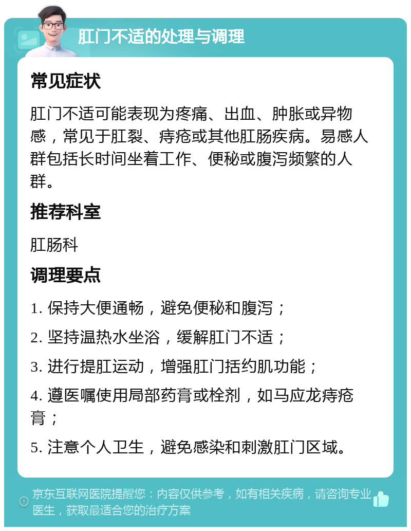 肛门不适的处理与调理 常见症状 肛门不适可能表现为疼痛、出血、肿胀或异物感，常见于肛裂、痔疮或其他肛肠疾病。易感人群包括长时间坐着工作、便秘或腹泻频繁的人群。 推荐科室 肛肠科 调理要点 1. 保持大便通畅，避免便秘和腹泻； 2. 坚持温热水坐浴，缓解肛门不适； 3. 进行提肛运动，增强肛门括约肌功能； 4. 遵医嘱使用局部药膏或栓剂，如马应龙痔疮膏； 5. 注意个人卫生，避免感染和刺激肛门区域。