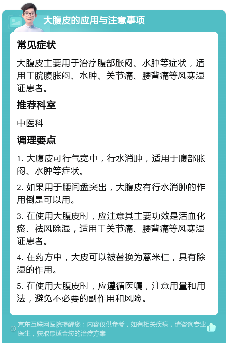 大腹皮的应用与注意事项 常见症状 大腹皮主要用于治疗腹部胀闷、水肿等症状，适用于脘腹胀闷、水肿、关节痛、腰背痛等风寒湿证患者。 推荐科室 中医科 调理要点 1. 大腹皮可行气宽中，行水消肿，适用于腹部胀闷、水肿等症状。 2. 如果用于腰间盘突出，大腹皮有行水消肿的作用倒是可以用。 3. 在使用大腹皮时，应注意其主要功效是活血化瘀、祛风除湿，适用于关节痛、腰背痛等风寒湿证患者。 4. 在药方中，大皮可以被替换为薏米仁，具有除湿的作用。 5. 在使用大腹皮时，应遵循医嘱，注意用量和用法，避免不必要的副作用和风险。