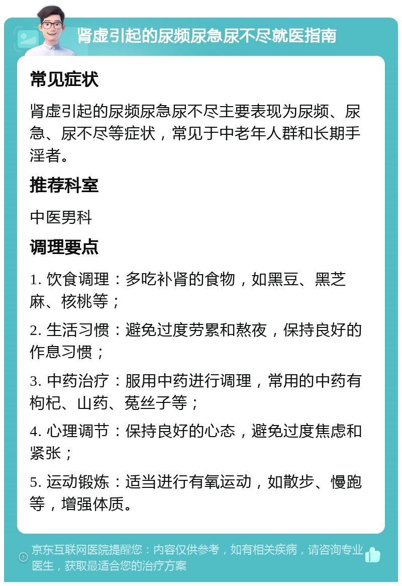 肾虚引起的尿频尿急尿不尽就医指南 常见症状 肾虚引起的尿频尿急尿不尽主要表现为尿频、尿急、尿不尽等症状，常见于中老年人群和长期手淫者。 推荐科室 中医男科 调理要点 1. 饮食调理：多吃补肾的食物，如黑豆、黑芝麻、核桃等； 2. 生活习惯：避免过度劳累和熬夜，保持良好的作息习惯； 3. 中药治疗：服用中药进行调理，常用的中药有枸杞、山药、菟丝子等； 4. 心理调节：保持良好的心态，避免过度焦虑和紧张； 5. 运动锻炼：适当进行有氧运动，如散步、慢跑等，增强体质。