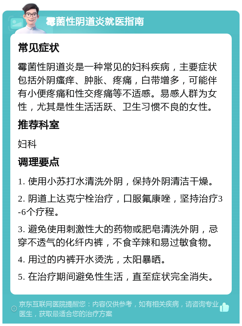 霉菌性阴道炎就医指南 常见症状 霉菌性阴道炎是一种常见的妇科疾病，主要症状包括外阴瘙痒、肿胀、疼痛，白带增多，可能伴有小便疼痛和性交疼痛等不适感。易感人群为女性，尤其是性生活活跃、卫生习惯不良的女性。 推荐科室 妇科 调理要点 1. 使用小苏打水清洗外阴，保持外阴清洁干燥。 2. 阴道上达克宁栓治疗，口服氟康唑，坚持治疗3-6个疗程。 3. 避免使用刺激性大的药物或肥皂清洗外阴，忌穿不透气的化纤内裤，不食辛辣和易过敏食物。 4. 用过的内裤开水烫洗，太阳暴晒。 5. 在治疗期间避免性生活，直至症状完全消失。