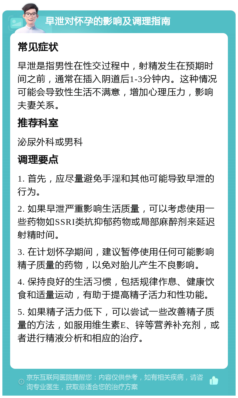 早泄对怀孕的影响及调理指南 常见症状 早泄是指男性在性交过程中，射精发生在预期时间之前，通常在插入阴道后1-3分钟内。这种情况可能会导致性生活不满意，增加心理压力，影响夫妻关系。 推荐科室 泌尿外科或男科 调理要点 1. 首先，应尽量避免手淫和其他可能导致早泄的行为。 2. 如果早泄严重影响生活质量，可以考虑使用一些药物如SSRI类抗抑郁药物或局部麻醉剂来延迟射精时间。 3. 在计划怀孕期间，建议暂停使用任何可能影响精子质量的药物，以免对胎儿产生不良影响。 4. 保持良好的生活习惯，包括规律作息、健康饮食和适量运动，有助于提高精子活力和性功能。 5. 如果精子活力低下，可以尝试一些改善精子质量的方法，如服用维生素E、锌等营养补充剂，或者进行精液分析和相应的治疗。