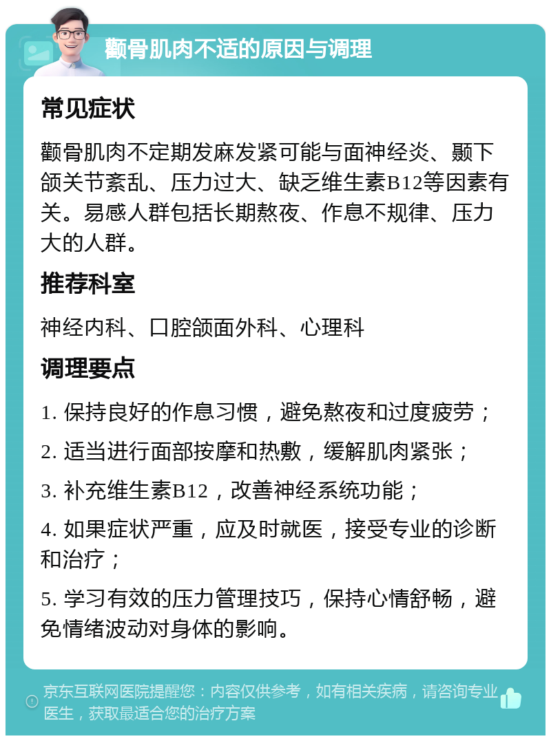 颧骨肌肉不适的原因与调理 常见症状 颧骨肌肉不定期发麻发紧可能与面神经炎、颞下颌关节紊乱、压力过大、缺乏维生素B12等因素有关。易感人群包括长期熬夜、作息不规律、压力大的人群。 推荐科室 神经内科、口腔颌面外科、心理科 调理要点 1. 保持良好的作息习惯，避免熬夜和过度疲劳； 2. 适当进行面部按摩和热敷，缓解肌肉紧张； 3. 补充维生素B12，改善神经系统功能； 4. 如果症状严重，应及时就医，接受专业的诊断和治疗； 5. 学习有效的压力管理技巧，保持心情舒畅，避免情绪波动对身体的影响。