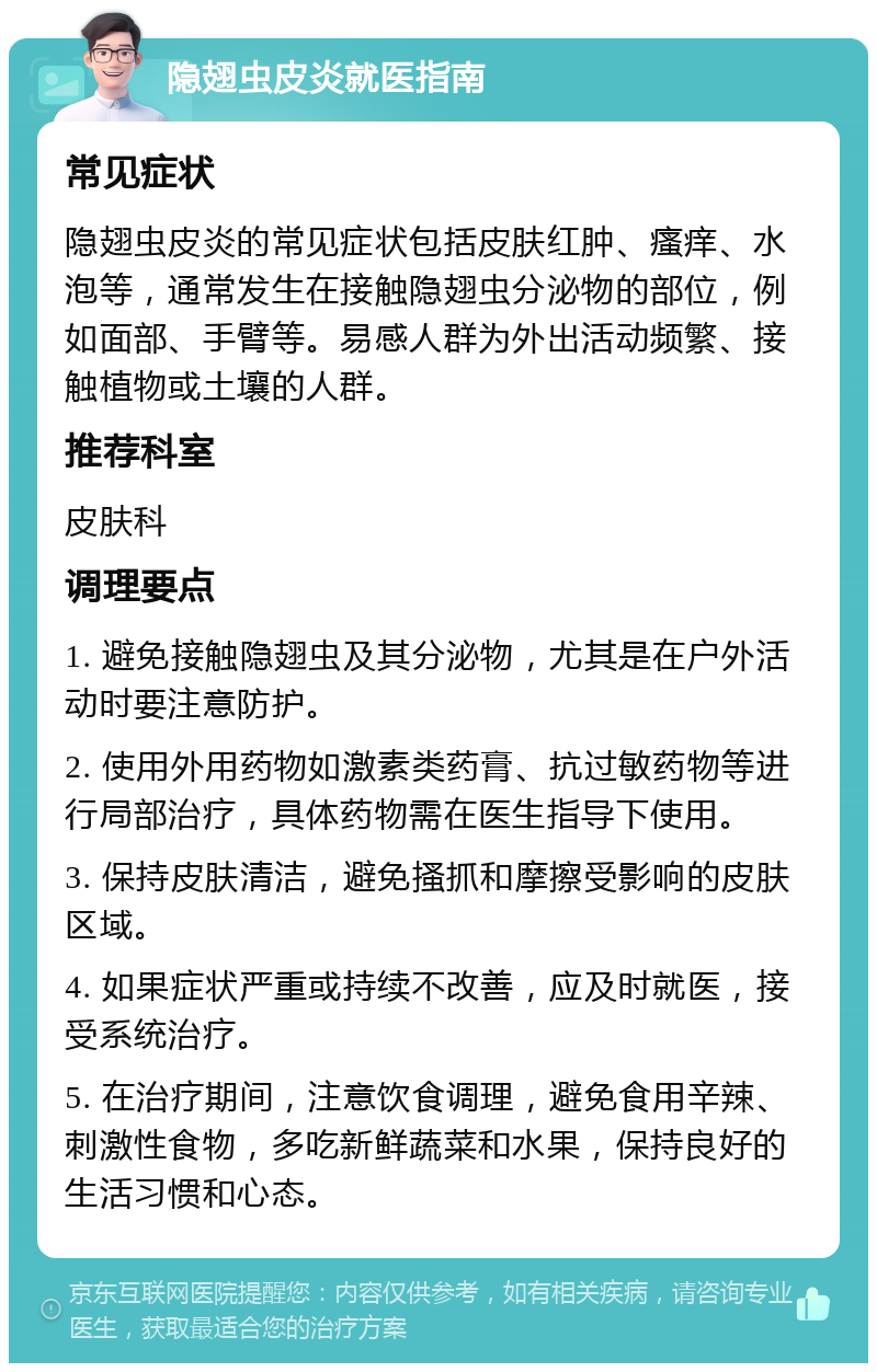 隐翅虫皮炎就医指南 常见症状 隐翅虫皮炎的常见症状包括皮肤红肿、瘙痒、水泡等，通常发生在接触隐翅虫分泌物的部位，例如面部、手臂等。易感人群为外出活动频繁、接触植物或土壤的人群。 推荐科室 皮肤科 调理要点 1. 避免接触隐翅虫及其分泌物，尤其是在户外活动时要注意防护。 2. 使用外用药物如激素类药膏、抗过敏药物等进行局部治疗，具体药物需在医生指导下使用。 3. 保持皮肤清洁，避免搔抓和摩擦受影响的皮肤区域。 4. 如果症状严重或持续不改善，应及时就医，接受系统治疗。 5. 在治疗期间，注意饮食调理，避免食用辛辣、刺激性食物，多吃新鲜蔬菜和水果，保持良好的生活习惯和心态。