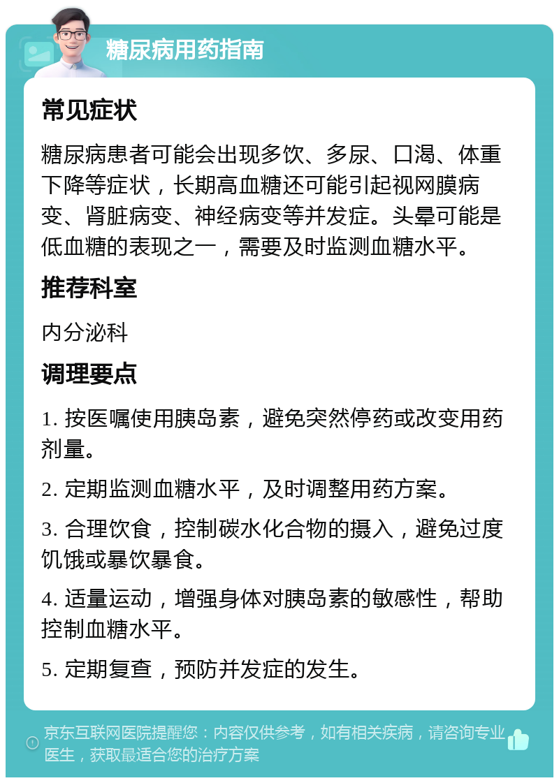 糖尿病用药指南 常见症状 糖尿病患者可能会出现多饮、多尿、口渴、体重下降等症状，长期高血糖还可能引起视网膜病变、肾脏病变、神经病变等并发症。头晕可能是低血糖的表现之一，需要及时监测血糖水平。 推荐科室 内分泌科 调理要点 1. 按医嘱使用胰岛素，避免突然停药或改变用药剂量。 2. 定期监测血糖水平，及时调整用药方案。 3. 合理饮食，控制碳水化合物的摄入，避免过度饥饿或暴饮暴食。 4. 适量运动，增强身体对胰岛素的敏感性，帮助控制血糖水平。 5. 定期复查，预防并发症的发生。