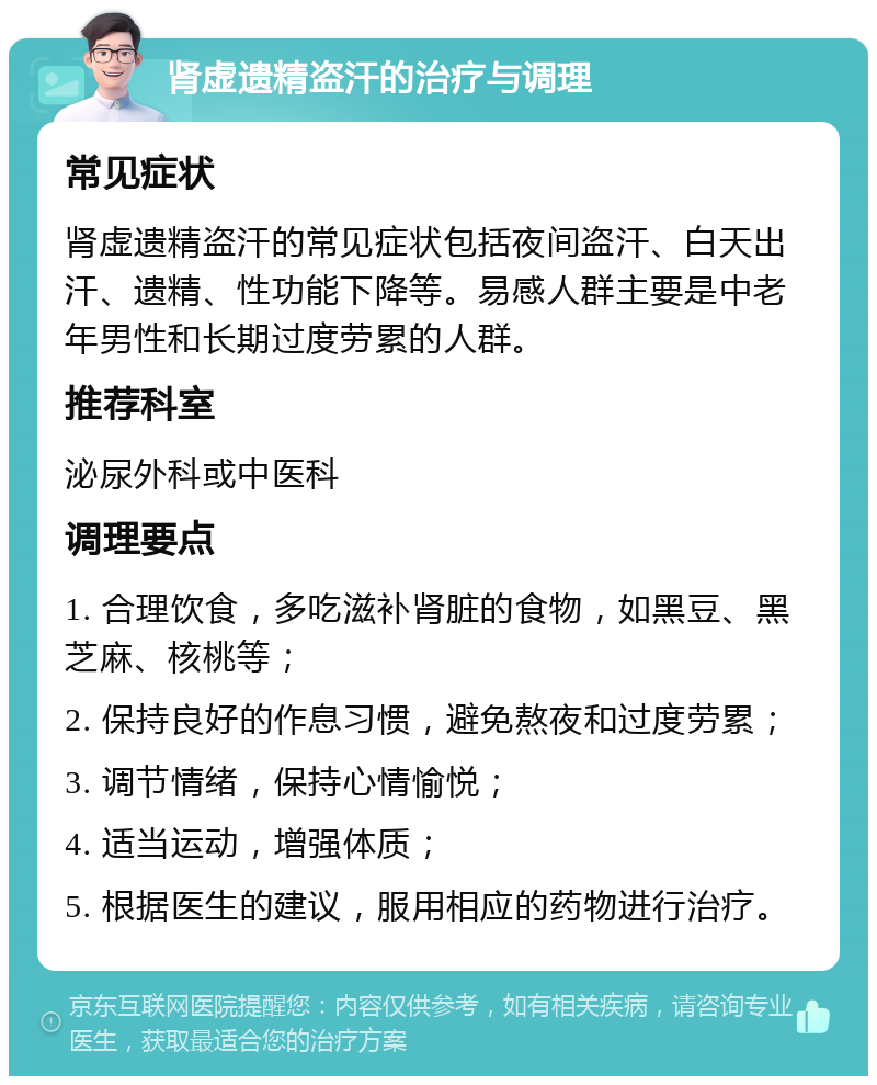 肾虚遗精盗汗的治疗与调理 常见症状 肾虚遗精盗汗的常见症状包括夜间盗汗、白天出汗、遗精、性功能下降等。易感人群主要是中老年男性和长期过度劳累的人群。 推荐科室 泌尿外科或中医科 调理要点 1. 合理饮食，多吃滋补肾脏的食物，如黑豆、黑芝麻、核桃等； 2. 保持良好的作息习惯，避免熬夜和过度劳累； 3. 调节情绪，保持心情愉悦； 4. 适当运动，增强体质； 5. 根据医生的建议，服用相应的药物进行治疗。