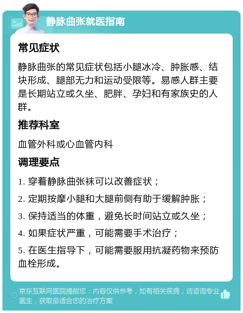 静脉曲张就医指南 常见症状 静脉曲张的常见症状包括小腿冰冷、肿胀感、结块形成、腿部无力和运动受限等。易感人群主要是长期站立或久坐、肥胖、孕妇和有家族史的人群。 推荐科室 血管外科或心血管内科 调理要点 1. 穿着静脉曲张袜可以改善症状； 2. 定期按摩小腿和大腿前侧有助于缓解肿胀； 3. 保持适当的体重，避免长时间站立或久坐； 4. 如果症状严重，可能需要手术治疗； 5. 在医生指导下，可能需要服用抗凝药物来预防血栓形成。