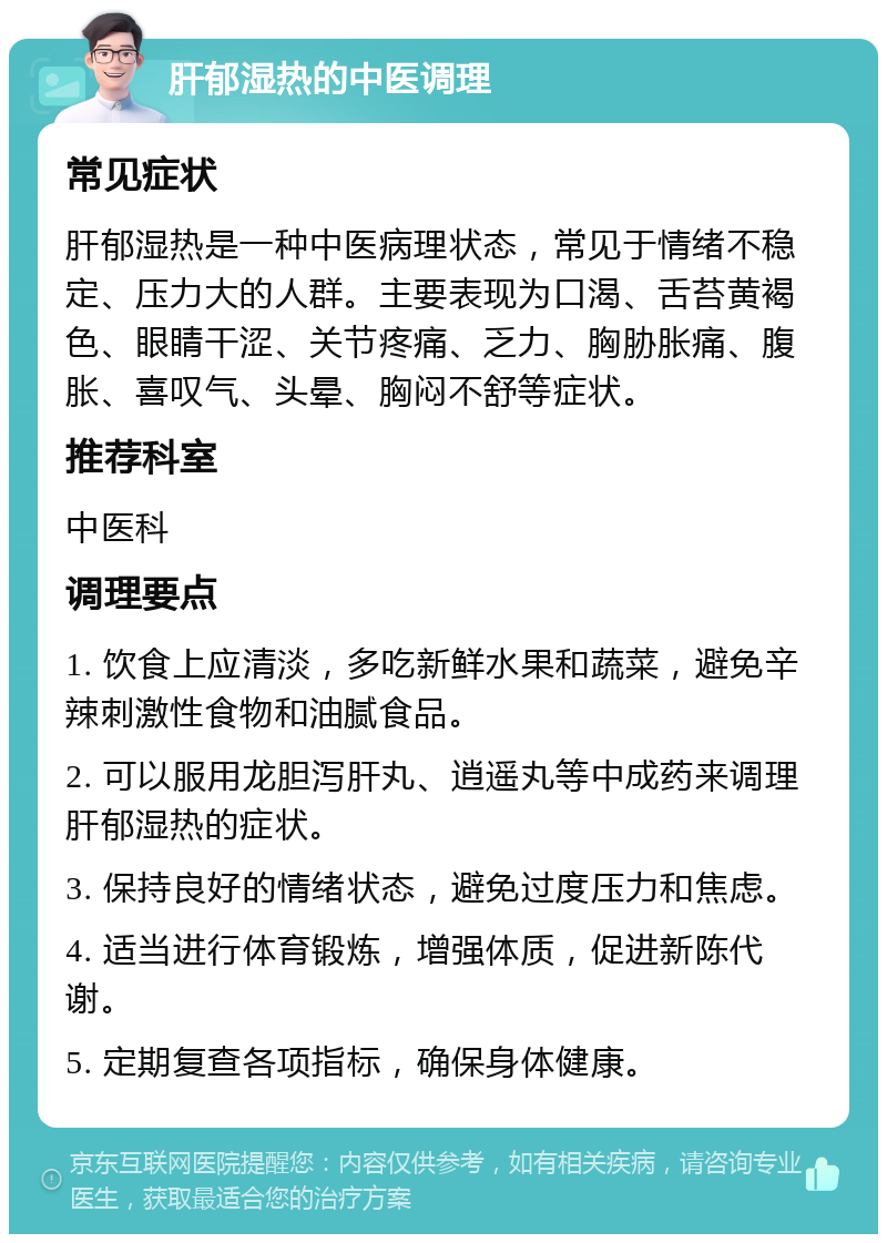 肝郁湿热的中医调理 常见症状 肝郁湿热是一种中医病理状态，常见于情绪不稳定、压力大的人群。主要表现为口渴、舌苔黄褐色、眼睛干涩、关节疼痛、乏力、胸胁胀痛、腹胀、喜叹气、头晕、胸闷不舒等症状。 推荐科室 中医科 调理要点 1. 饮食上应清淡，多吃新鲜水果和蔬菜，避免辛辣刺激性食物和油腻食品。 2. 可以服用龙胆泻肝丸、逍遥丸等中成药来调理肝郁湿热的症状。 3. 保持良好的情绪状态，避免过度压力和焦虑。 4. 适当进行体育锻炼，增强体质，促进新陈代谢。 5. 定期复查各项指标，确保身体健康。