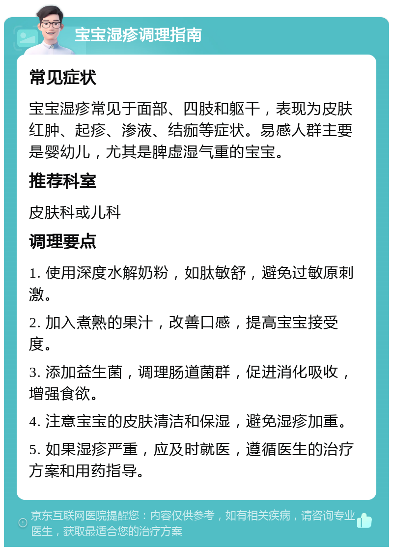 宝宝湿疹调理指南 常见症状 宝宝湿疹常见于面部、四肢和躯干，表现为皮肤红肿、起疹、渗液、结痂等症状。易感人群主要是婴幼儿，尤其是脾虚湿气重的宝宝。 推荐科室 皮肤科或儿科 调理要点 1. 使用深度水解奶粉，如肽敏舒，避免过敏原刺激。 2. 加入煮熟的果汁，改善口感，提高宝宝接受度。 3. 添加益生菌，调理肠道菌群，促进消化吸收，增强食欲。 4. 注意宝宝的皮肤清洁和保湿，避免湿疹加重。 5. 如果湿疹严重，应及时就医，遵循医生的治疗方案和用药指导。