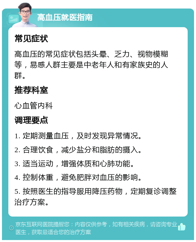 高血压就医指南 常见症状 高血压的常见症状包括头晕、乏力、视物模糊等，易感人群主要是中老年人和有家族史的人群。 推荐科室 心血管内科 调理要点 1. 定期测量血压，及时发现异常情况。 2. 合理饮食，减少盐分和脂肪的摄入。 3. 适当运动，增强体质和心肺功能。 4. 控制体重，避免肥胖对血压的影响。 5. 按照医生的指导服用降压药物，定期复诊调整治疗方案。