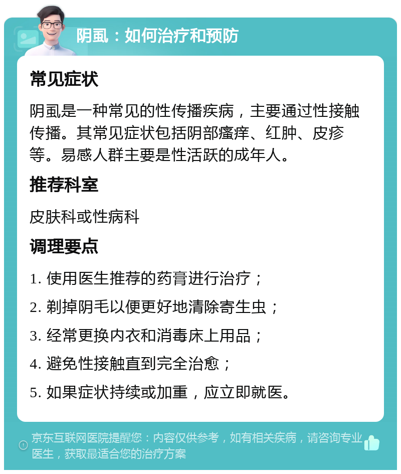 阴虱：如何治疗和预防 常见症状 阴虱是一种常见的性传播疾病，主要通过性接触传播。其常见症状包括阴部瘙痒、红肿、皮疹等。易感人群主要是性活跃的成年人。 推荐科室 皮肤科或性病科 调理要点 1. 使用医生推荐的药膏进行治疗； 2. 剃掉阴毛以便更好地清除寄生虫； 3. 经常更换内衣和消毒床上用品； 4. 避免性接触直到完全治愈； 5. 如果症状持续或加重，应立即就医。