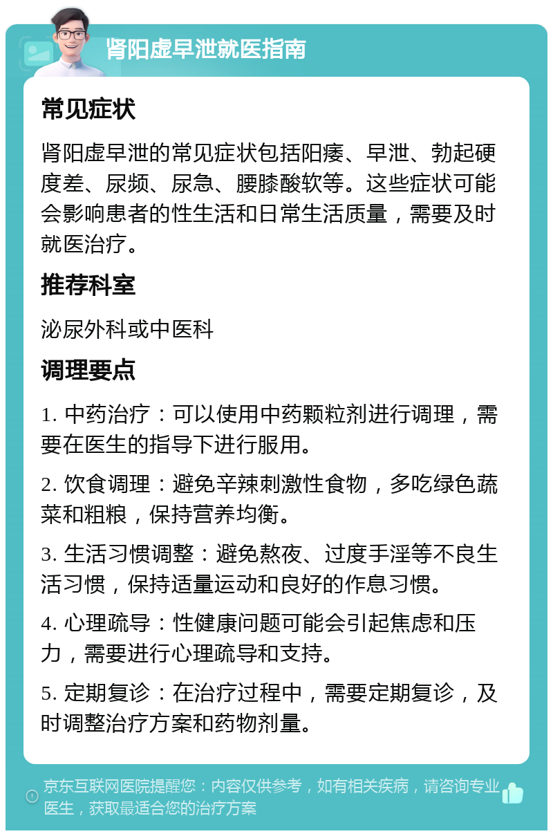 肾阳虚早泄就医指南 常见症状 肾阳虚早泄的常见症状包括阳痿、早泄、勃起硬度差、尿频、尿急、腰膝酸软等。这些症状可能会影响患者的性生活和日常生活质量，需要及时就医治疗。 推荐科室 泌尿外科或中医科 调理要点 1. 中药治疗：可以使用中药颗粒剂进行调理，需要在医生的指导下进行服用。 2. 饮食调理：避免辛辣刺激性食物，多吃绿色蔬菜和粗粮，保持营养均衡。 3. 生活习惯调整：避免熬夜、过度手淫等不良生活习惯，保持适量运动和良好的作息习惯。 4. 心理疏导：性健康问题可能会引起焦虑和压力，需要进行心理疏导和支持。 5. 定期复诊：在治疗过程中，需要定期复诊，及时调整治疗方案和药物剂量。