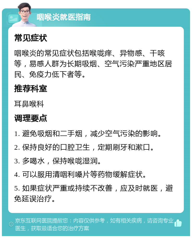 咽喉炎就医指南 常见症状 咽喉炎的常见症状包括喉咙痒、异物感、干咳等，易感人群为长期吸烟、空气污染严重地区居民、免疫力低下者等。 推荐科室 耳鼻喉科 调理要点 1. 避免吸烟和二手烟，减少空气污染的影响。 2. 保持良好的口腔卫生，定期刷牙和漱口。 3. 多喝水，保持喉咙湿润。 4. 可以服用清咽利嗓片等药物缓解症状。 5. 如果症状严重或持续不改善，应及时就医，避免延误治疗。