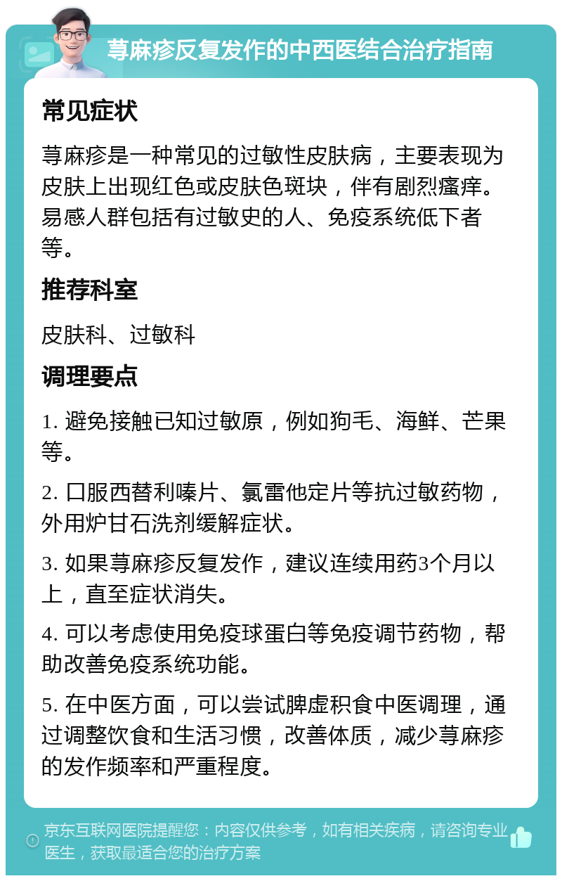 荨麻疹反复发作的中西医结合治疗指南 常见症状 荨麻疹是一种常见的过敏性皮肤病，主要表现为皮肤上出现红色或皮肤色斑块，伴有剧烈瘙痒。易感人群包括有过敏史的人、免疫系统低下者等。 推荐科室 皮肤科、过敏科 调理要点 1. 避免接触已知过敏原，例如狗毛、海鲜、芒果等。 2. 口服西替利嗪片、氯雷他定片等抗过敏药物，外用炉甘石洗剂缓解症状。 3. 如果荨麻疹反复发作，建议连续用药3个月以上，直至症状消失。 4. 可以考虑使用免疫球蛋白等免疫调节药物，帮助改善免疫系统功能。 5. 在中医方面，可以尝试脾虚积食中医调理，通过调整饮食和生活习惯，改善体质，减少荨麻疹的发作频率和严重程度。