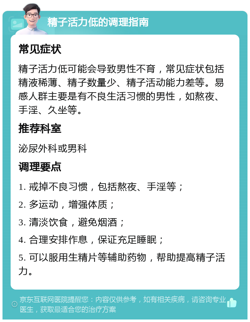 精子活力低的调理指南 常见症状 精子活力低可能会导致男性不育，常见症状包括精液稀薄、精子数量少、精子活动能力差等。易感人群主要是有不良生活习惯的男性，如熬夜、手淫、久坐等。 推荐科室 泌尿外科或男科 调理要点 1. 戒掉不良习惯，包括熬夜、手淫等； 2. 多运动，增强体质； 3. 清淡饮食，避免烟酒； 4. 合理安排作息，保证充足睡眠； 5. 可以服用生精片等辅助药物，帮助提高精子活力。