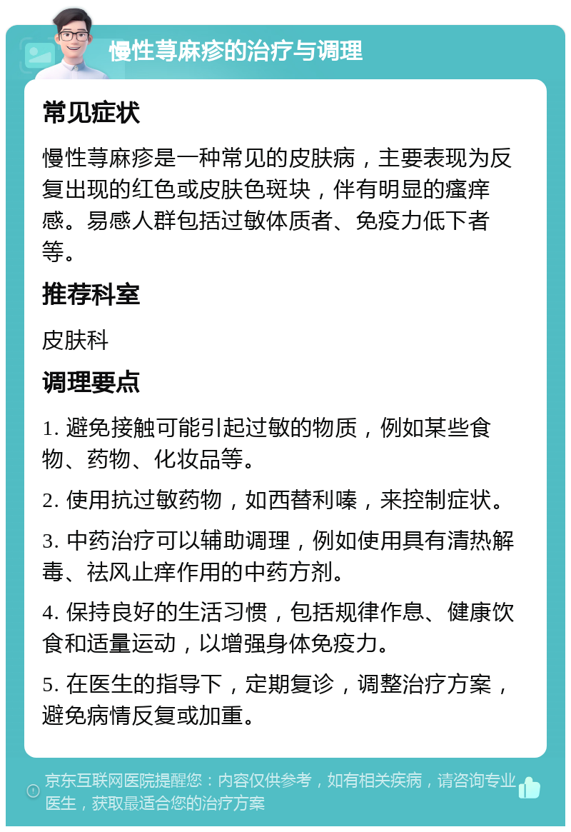 慢性荨麻疹的治疗与调理 常见症状 慢性荨麻疹是一种常见的皮肤病，主要表现为反复出现的红色或皮肤色斑块，伴有明显的瘙痒感。易感人群包括过敏体质者、免疫力低下者等。 推荐科室 皮肤科 调理要点 1. 避免接触可能引起过敏的物质，例如某些食物、药物、化妆品等。 2. 使用抗过敏药物，如西替利嗪，来控制症状。 3. 中药治疗可以辅助调理，例如使用具有清热解毒、祛风止痒作用的中药方剂。 4. 保持良好的生活习惯，包括规律作息、健康饮食和适量运动，以增强身体免疫力。 5. 在医生的指导下，定期复诊，调整治疗方案，避免病情反复或加重。