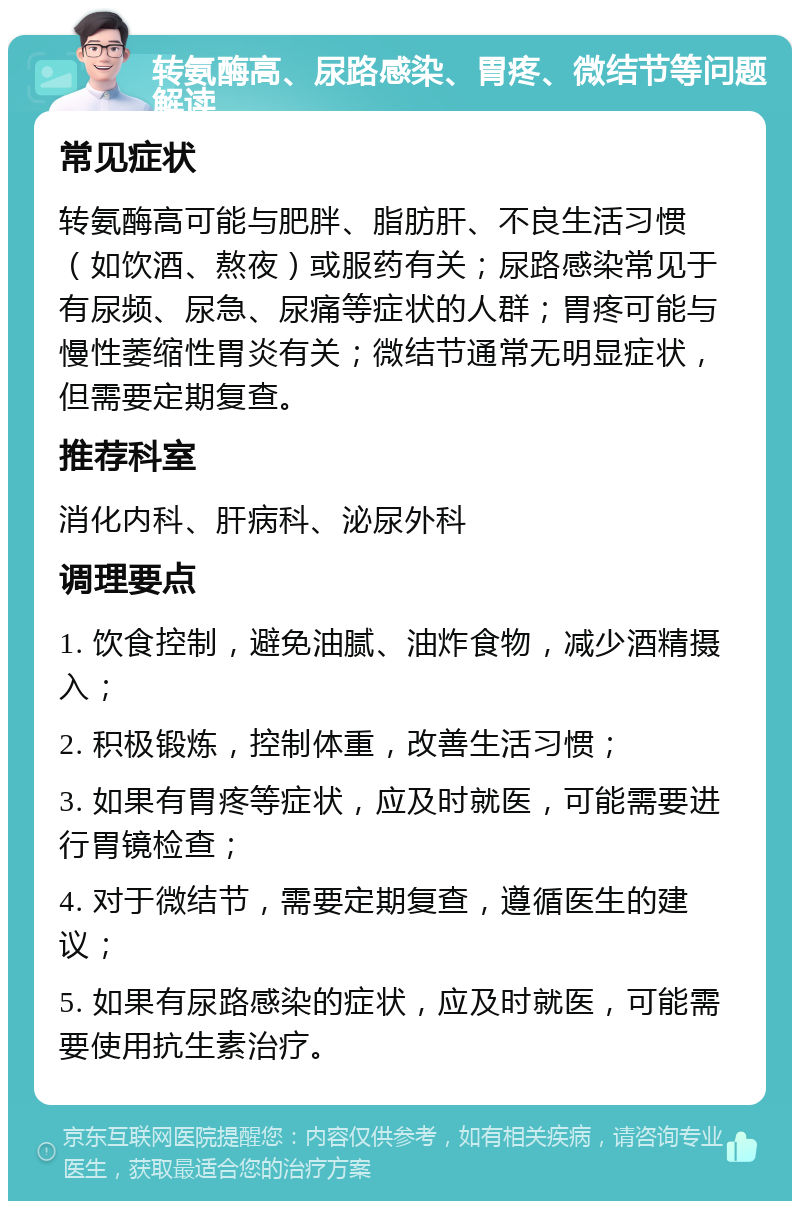 转氨酶高、尿路感染、胃疼、微结节等问题解读 常见症状 转氨酶高可能与肥胖、脂肪肝、不良生活习惯（如饮酒、熬夜）或服药有关；尿路感染常见于有尿频、尿急、尿痛等症状的人群；胃疼可能与慢性萎缩性胃炎有关；微结节通常无明显症状，但需要定期复查。 推荐科室 消化内科、肝病科、泌尿外科 调理要点 1. 饮食控制，避免油腻、油炸食物，减少酒精摄入； 2. 积极锻炼，控制体重，改善生活习惯； 3. 如果有胃疼等症状，应及时就医，可能需要进行胃镜检查； 4. 对于微结节，需要定期复查，遵循医生的建议； 5. 如果有尿路感染的症状，应及时就医，可能需要使用抗生素治疗。