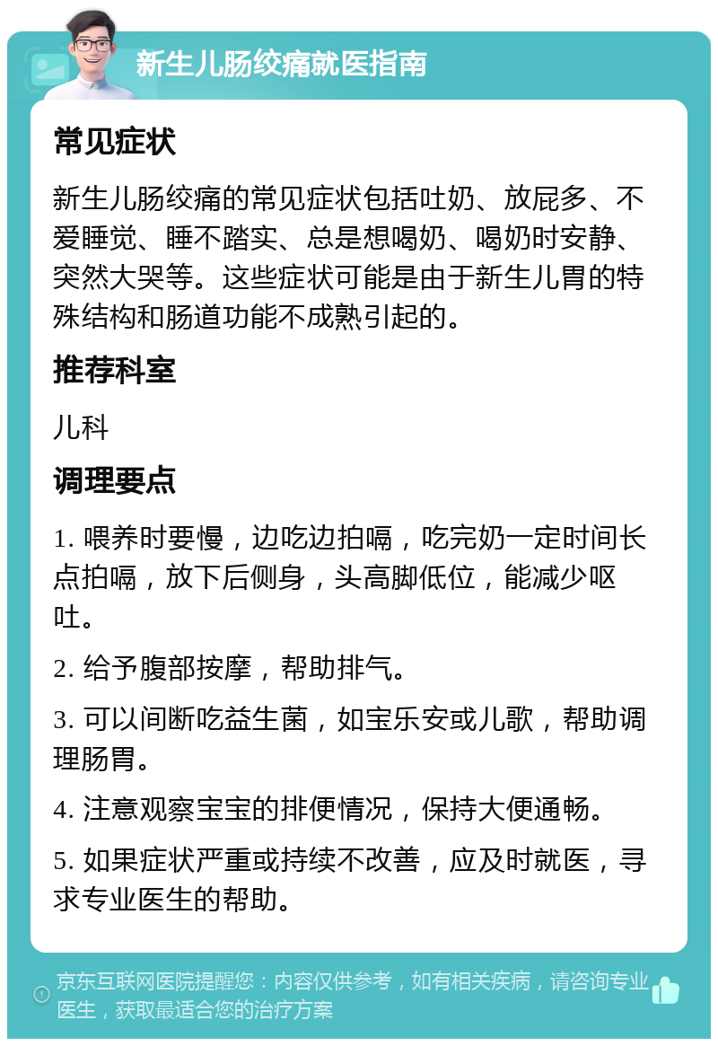 新生儿肠绞痛就医指南 常见症状 新生儿肠绞痛的常见症状包括吐奶、放屁多、不爱睡觉、睡不踏实、总是想喝奶、喝奶时安静、突然大哭等。这些症状可能是由于新生儿胃的特殊结构和肠道功能不成熟引起的。 推荐科室 儿科 调理要点 1. 喂养时要慢，边吃边拍嗝，吃完奶一定时间长点拍嗝，放下后侧身，头高脚低位，能减少呕吐。 2. 给予腹部按摩，帮助排气。 3. 可以间断吃益生菌，如宝乐安或儿歌，帮助调理肠胃。 4. 注意观察宝宝的排便情况，保持大便通畅。 5. 如果症状严重或持续不改善，应及时就医，寻求专业医生的帮助。