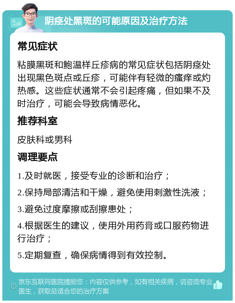 阴痉处黑斑的可能原因及治疗方法 常见症状 粘膜黑斑和鲍温样丘疹病的常见症状包括阴痉处出现黑色斑点或丘疹，可能伴有轻微的瘙痒或灼热感。这些症状通常不会引起疼痛，但如果不及时治疗，可能会导致病情恶化。 推荐科室 皮肤科或男科 调理要点 1.及时就医，接受专业的诊断和治疗； 2.保持局部清洁和干燥，避免使用刺激性洗液； 3.避免过度摩擦或刮擦患处； 4.根据医生的建议，使用外用药膏或口服药物进行治疗； 5.定期复查，确保病情得到有效控制。