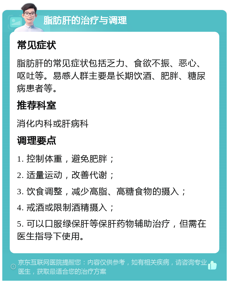 脂肪肝的治疗与调理 常见症状 脂肪肝的常见症状包括乏力、食欲不振、恶心、呕吐等。易感人群主要是长期饮酒、肥胖、糖尿病患者等。 推荐科室 消化内科或肝病科 调理要点 1. 控制体重，避免肥胖； 2. 适量运动，改善代谢； 3. 饮食调整，减少高脂、高糖食物的摄入； 4. 戒酒或限制酒精摄入； 5. 可以口服绿保肝等保肝药物辅助治疗，但需在医生指导下使用。