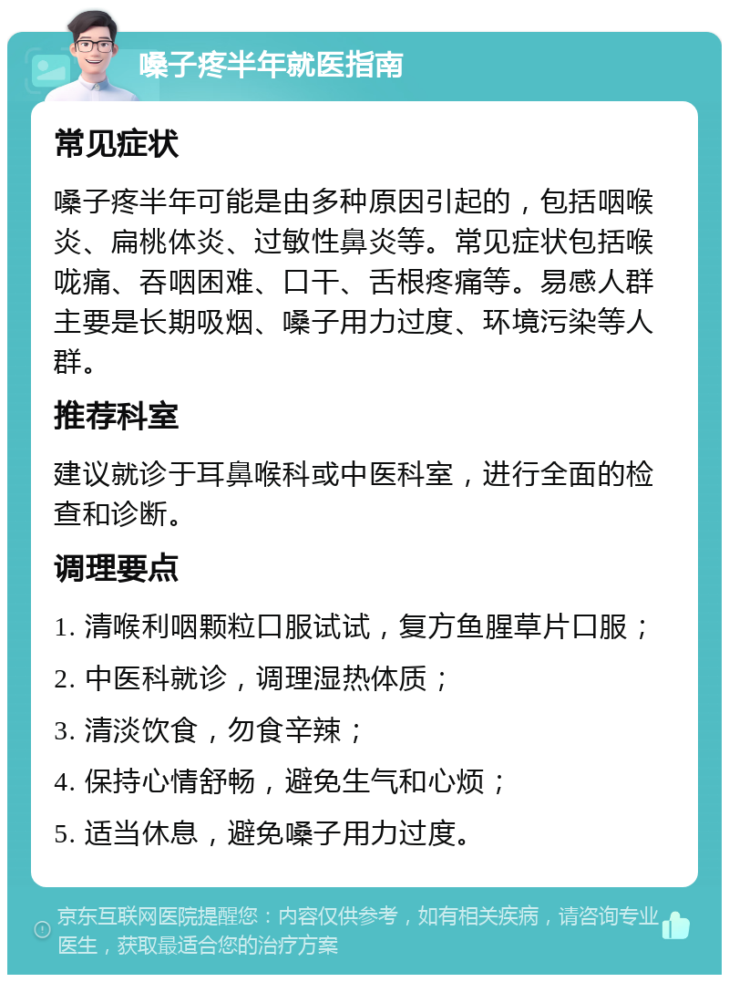 嗓子疼半年就医指南 常见症状 嗓子疼半年可能是由多种原因引起的，包括咽喉炎、扁桃体炎、过敏性鼻炎等。常见症状包括喉咙痛、吞咽困难、口干、舌根疼痛等。易感人群主要是长期吸烟、嗓子用力过度、环境污染等人群。 推荐科室 建议就诊于耳鼻喉科或中医科室，进行全面的检查和诊断。 调理要点 1. 清喉利咽颗粒口服试试，复方鱼腥草片口服； 2. 中医科就诊，调理湿热体质； 3. 清淡饮食，勿食辛辣； 4. 保持心情舒畅，避免生气和心烦； 5. 适当休息，避免嗓子用力过度。