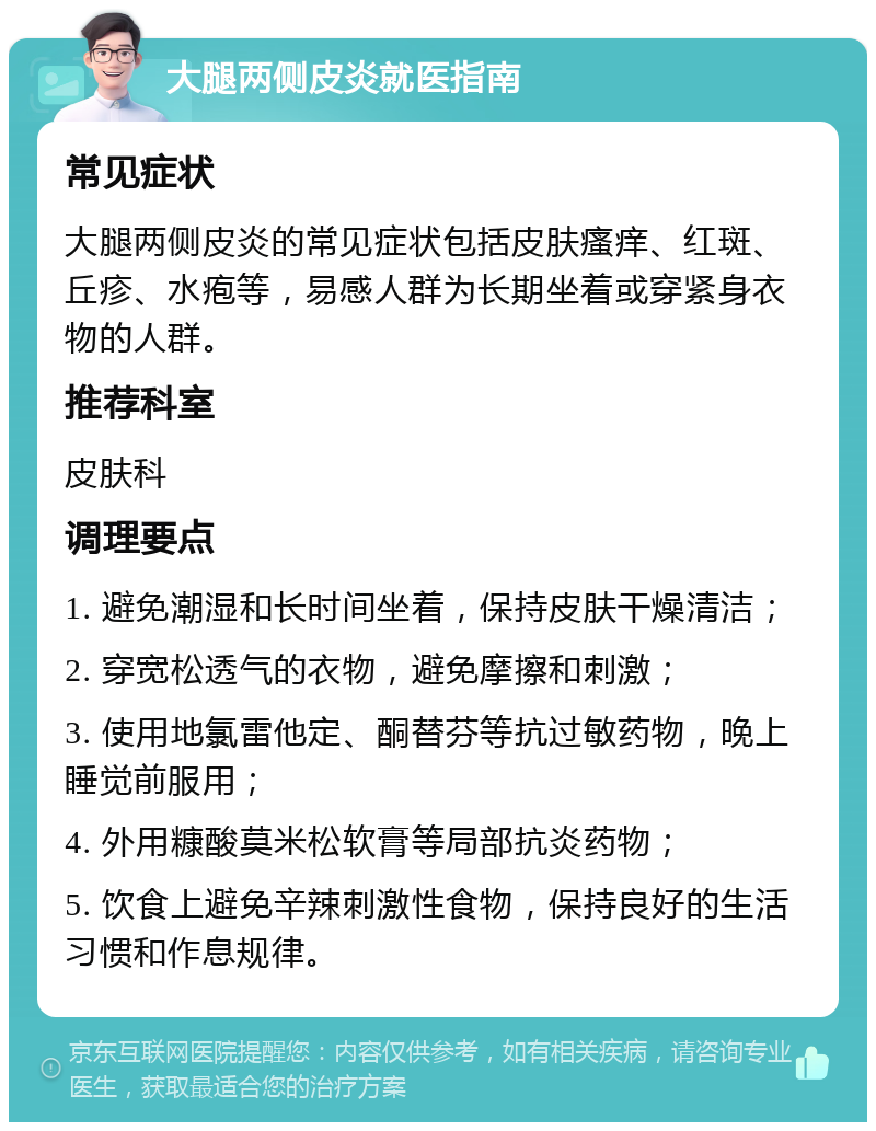 大腿两侧皮炎就医指南 常见症状 大腿两侧皮炎的常见症状包括皮肤瘙痒、红斑、丘疹、水疱等，易感人群为长期坐着或穿紧身衣物的人群。 推荐科室 皮肤科 调理要点 1. 避免潮湿和长时间坐着，保持皮肤干燥清洁； 2. 穿宽松透气的衣物，避免摩擦和刺激； 3. 使用地氯雷他定、酮替芬等抗过敏药物，晚上睡觉前服用； 4. 外用糠酸莫米松软膏等局部抗炎药物； 5. 饮食上避免辛辣刺激性食物，保持良好的生活习惯和作息规律。