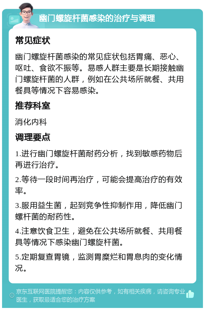 幽门螺旋杆菌感染的治疗与调理 常见症状 幽门螺旋杆菌感染的常见症状包括胃痛、恶心、呕吐、食欲不振等。易感人群主要是长期接触幽门螺旋杆菌的人群，例如在公共场所就餐、共用餐具等情况下容易感染。 推荐科室 消化内科 调理要点 1.进行幽门螺旋杆菌耐药分析，找到敏感药物后再进行治疗。 2.等待一段时间再治疗，可能会提高治疗的有效率。 3.服用益生菌，起到竞争性抑制作用，降低幽门螺杆菌的耐药性。 4.注意饮食卫生，避免在公共场所就餐、共用餐具等情况下感染幽门螺旋杆菌。 5.定期复查胃镜，监测胃糜烂和胃息肉的变化情况。