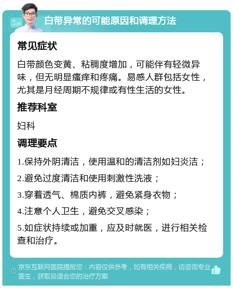 白带异常的可能原因和调理方法 常见症状 白带颜色变黄、粘稠度增加，可能伴有轻微异味，但无明显瘙痒和疼痛。易感人群包括女性，尤其是月经周期不规律或有性生活的女性。 推荐科室 妇科 调理要点 1.保持外阴清洁，使用温和的清洁剂如妇炎洁； 2.避免过度清洁和使用刺激性洗液； 3.穿着透气、棉质内裤，避免紧身衣物； 4.注意个人卫生，避免交叉感染； 5.如症状持续或加重，应及时就医，进行相关检查和治疗。