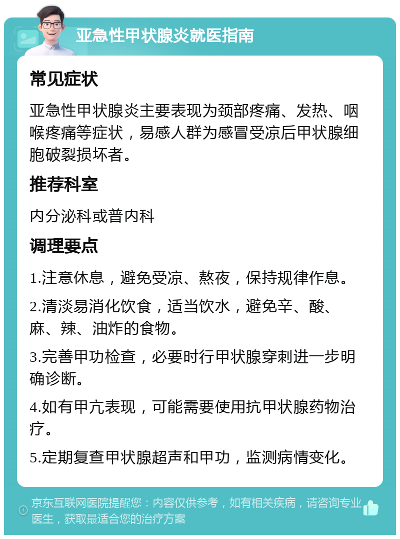 亚急性甲状腺炎就医指南 常见症状 亚急性甲状腺炎主要表现为颈部疼痛、发热、咽喉疼痛等症状，易感人群为感冒受凉后甲状腺细胞破裂损坏者。 推荐科室 内分泌科或普内科 调理要点 1.注意休息，避免受凉、熬夜，保持规律作息。 2.清淡易消化饮食，适当饮水，避免辛、酸、麻、辣、油炸的食物。 3.完善甲功检查，必要时行甲状腺穿刺进一步明确诊断。 4.如有甲亢表现，可能需要使用抗甲状腺药物治疗。 5.定期复查甲状腺超声和甲功，监测病情变化。