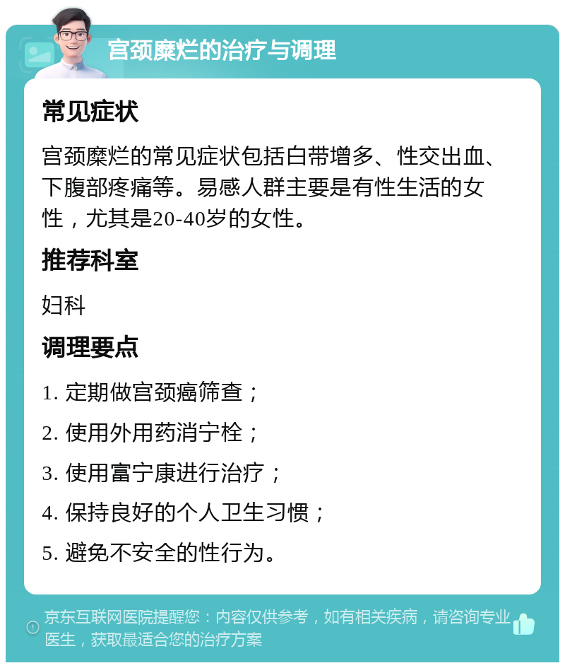 宫颈糜烂的治疗与调理 常见症状 宫颈糜烂的常见症状包括白带增多、性交出血、下腹部疼痛等。易感人群主要是有性生活的女性，尤其是20-40岁的女性。 推荐科室 妇科 调理要点 1. 定期做宫颈癌筛查； 2. 使用外用药消宁栓； 3. 使用富宁康进行治疗； 4. 保持良好的个人卫生习惯； 5. 避免不安全的性行为。