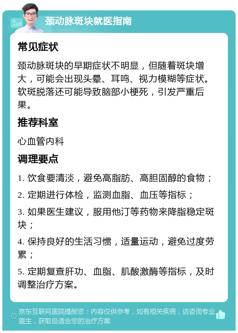 颈动脉斑块就医指南 常见症状 颈动脉斑块的早期症状不明显，但随着斑块增大，可能会出现头晕、耳鸣、视力模糊等症状。软斑脱落还可能导致脑部小梗死，引发严重后果。 推荐科室 心血管内科 调理要点 1. 饮食要清淡，避免高脂肪、高胆固醇的食物； 2. 定期进行体检，监测血脂、血压等指标； 3. 如果医生建议，服用他汀等药物来降脂稳定斑块； 4. 保持良好的生活习惯，适量运动，避免过度劳累； 5. 定期复查肝功、血脂、肌酸激酶等指标，及时调整治疗方案。