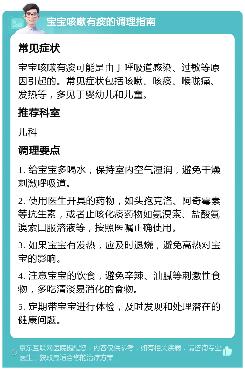 宝宝咳嗽有痰的调理指南 常见症状 宝宝咳嗽有痰可能是由于呼吸道感染、过敏等原因引起的。常见症状包括咳嗽、咳痰、喉咙痛、发热等，多见于婴幼儿和儿童。 推荐科室 儿科 调理要点 1. 给宝宝多喝水，保持室内空气湿润，避免干燥刺激呼吸道。 2. 使用医生开具的药物，如头孢克洛、阿奇霉素等抗生素，或者止咳化痰药物如氨溴索、盐酸氨溴索口服溶液等，按照医嘱正确使用。 3. 如果宝宝有发热，应及时退烧，避免高热对宝宝的影响。 4. 注意宝宝的饮食，避免辛辣、油腻等刺激性食物，多吃清淡易消化的食物。 5. 定期带宝宝进行体检，及时发现和处理潜在的健康问题。