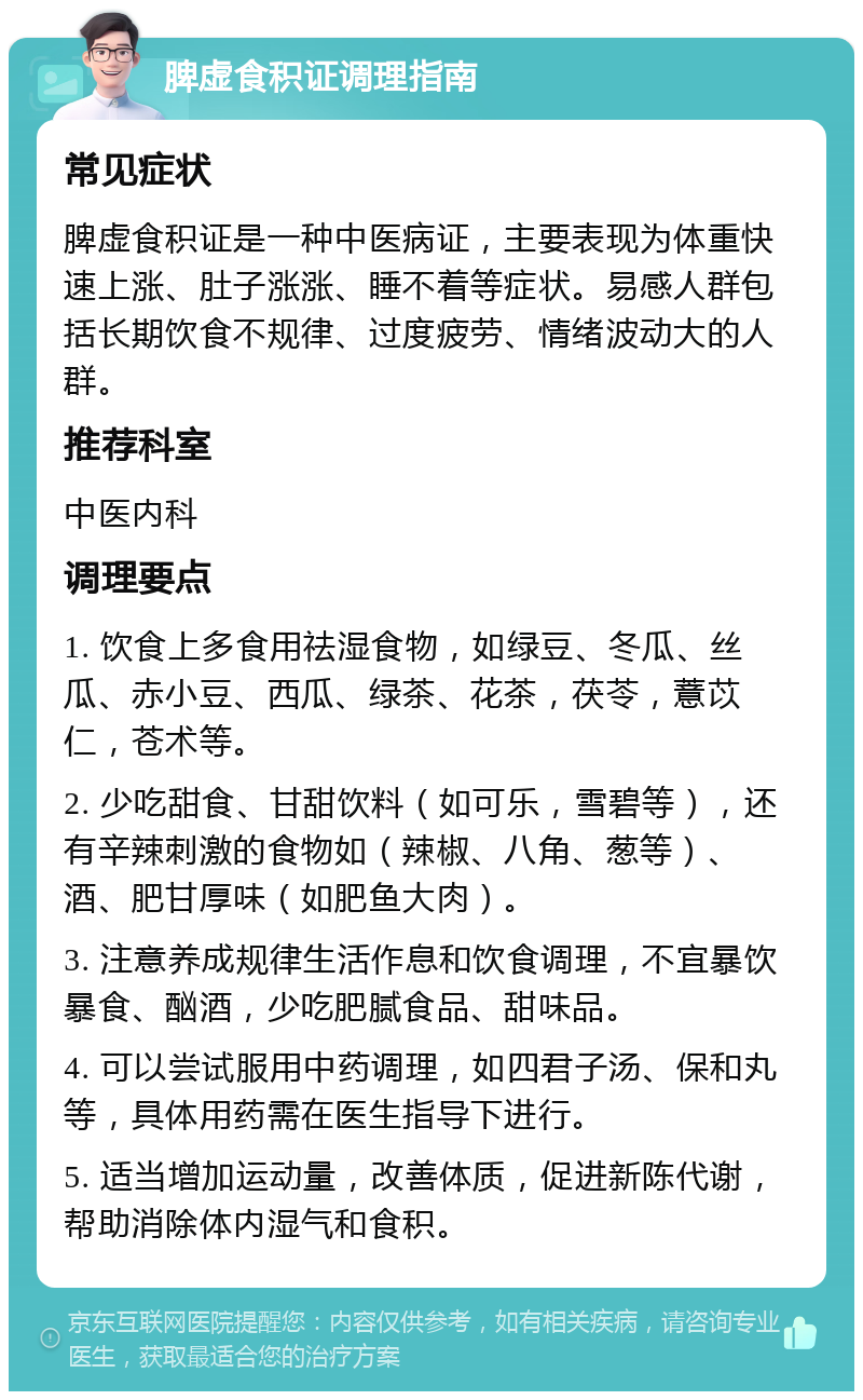 脾虚食积证调理指南 常见症状 脾虚食积证是一种中医病证，主要表现为体重快速上涨、肚子涨涨、睡不着等症状。易感人群包括长期饮食不规律、过度疲劳、情绪波动大的人群。 推荐科室 中医内科 调理要点 1. 饮食上多食用祛湿食物，如绿豆、冬瓜、丝瓜、赤小豆、西瓜、绿茶、花茶，茯苓，薏苡仁，苍术等。 2. 少吃甜食、甘甜饮料（如可乐，雪碧等），还有辛辣刺激的食物如（辣椒、八角、葱等）、酒、肥甘厚味（如肥鱼大肉）。 3. 注意养成规律生活作息和饮食调理，不宜暴饮暴食、酗酒，少吃肥腻食品、甜味品。 4. 可以尝试服用中药调理，如四君子汤、保和丸等，具体用药需在医生指导下进行。 5. 适当增加运动量，改善体质，促进新陈代谢，帮助消除体内湿气和食积。