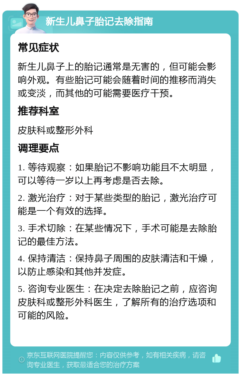 新生儿鼻子胎记去除指南 常见症状 新生儿鼻子上的胎记通常是无害的，但可能会影响外观。有些胎记可能会随着时间的推移而消失或变淡，而其他的可能需要医疗干预。 推荐科室 皮肤科或整形外科 调理要点 1. 等待观察：如果胎记不影响功能且不太明显，可以等待一岁以上再考虑是否去除。 2. 激光治疗：对于某些类型的胎记，激光治疗可能是一个有效的选择。 3. 手术切除：在某些情况下，手术可能是去除胎记的最佳方法。 4. 保持清洁：保持鼻子周围的皮肤清洁和干燥，以防止感染和其他并发症。 5. 咨询专业医生：在决定去除胎记之前，应咨询皮肤科或整形外科医生，了解所有的治疗选项和可能的风险。