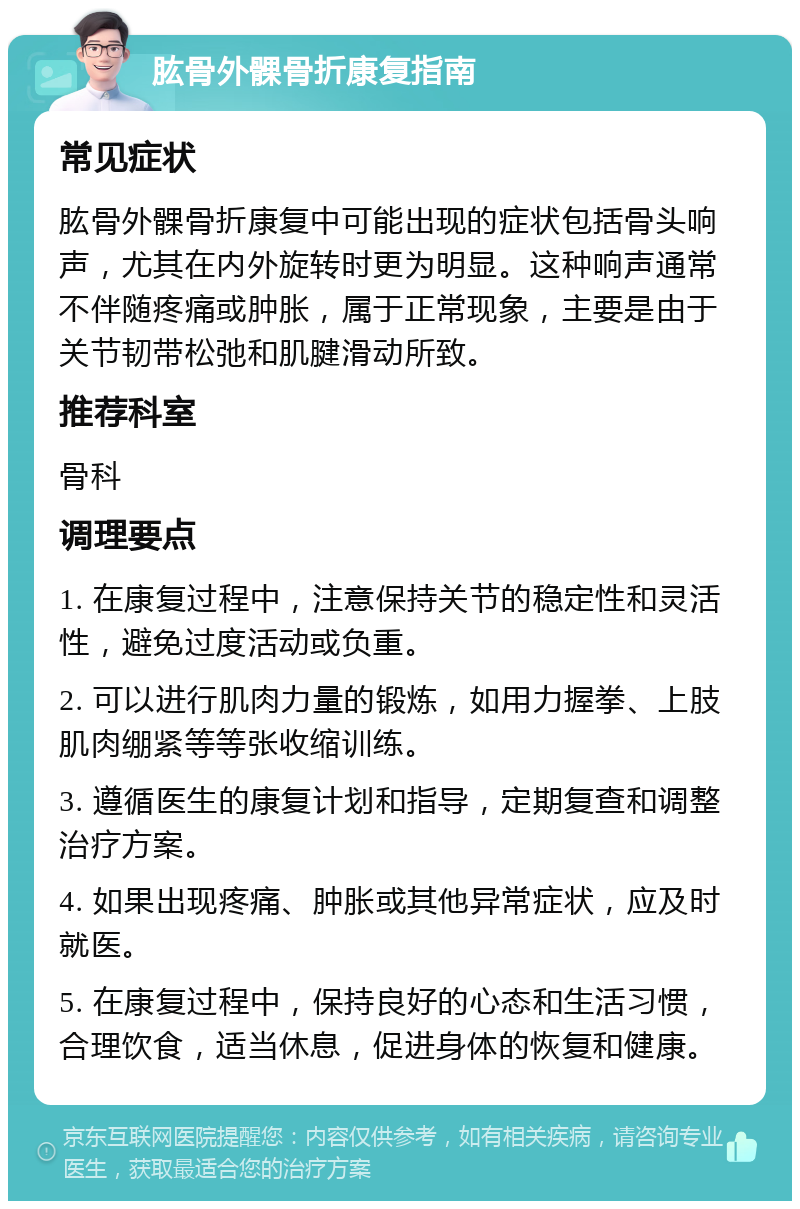 肱骨外髁骨折康复指南 常见症状 肱骨外髁骨折康复中可能出现的症状包括骨头响声，尤其在内外旋转时更为明显。这种响声通常不伴随疼痛或肿胀，属于正常现象，主要是由于关节韧带松弛和肌腱滑动所致。 推荐科室 骨科 调理要点 1. 在康复过程中，注意保持关节的稳定性和灵活性，避免过度活动或负重。 2. 可以进行肌肉力量的锻炼，如用力握拳、上肢肌肉绷紧等等张收缩训练。 3. 遵循医生的康复计划和指导，定期复查和调整治疗方案。 4. 如果出现疼痛、肿胀或其他异常症状，应及时就医。 5. 在康复过程中，保持良好的心态和生活习惯，合理饮食，适当休息，促进身体的恢复和健康。