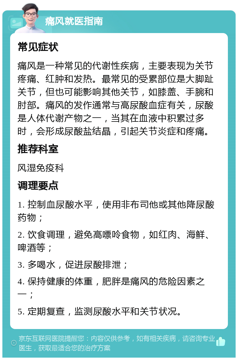 痛风就医指南 常见症状 痛风是一种常见的代谢性疾病，主要表现为关节疼痛、红肿和发热。最常见的受累部位是大脚趾关节，但也可能影响其他关节，如膝盖、手腕和肘部。痛风的发作通常与高尿酸血症有关，尿酸是人体代谢产物之一，当其在血液中积累过多时，会形成尿酸盐结晶，引起关节炎症和疼痛。 推荐科室 风湿免疫科 调理要点 1. 控制血尿酸水平，使用非布司他或其他降尿酸药物； 2. 饮食调理，避免高嘌呤食物，如红肉、海鲜、啤酒等； 3. 多喝水，促进尿酸排泄； 4. 保持健康的体重，肥胖是痛风的危险因素之一； 5. 定期复查，监测尿酸水平和关节状况。