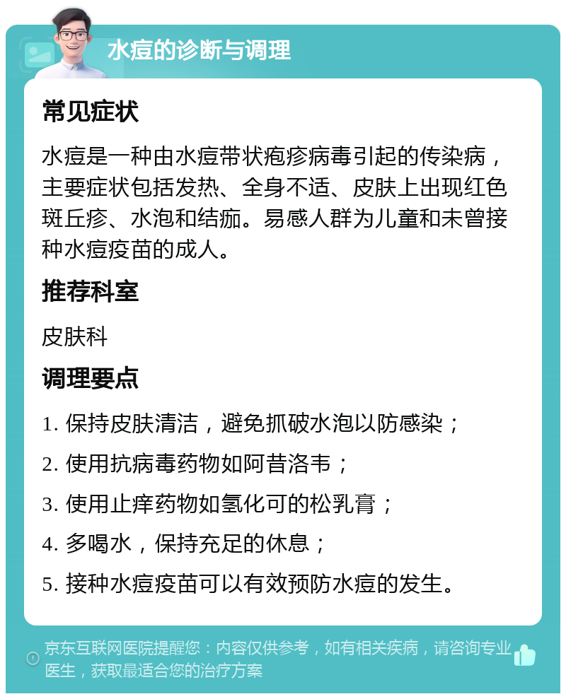 水痘的诊断与调理 常见症状 水痘是一种由水痘带状疱疹病毒引起的传染病，主要症状包括发热、全身不适、皮肤上出现红色斑丘疹、水泡和结痂。易感人群为儿童和未曾接种水痘疫苗的成人。 推荐科室 皮肤科 调理要点 1. 保持皮肤清洁，避免抓破水泡以防感染； 2. 使用抗病毒药物如阿昔洛韦； 3. 使用止痒药物如氢化可的松乳膏； 4. 多喝水，保持充足的休息； 5. 接种水痘疫苗可以有效预防水痘的发生。