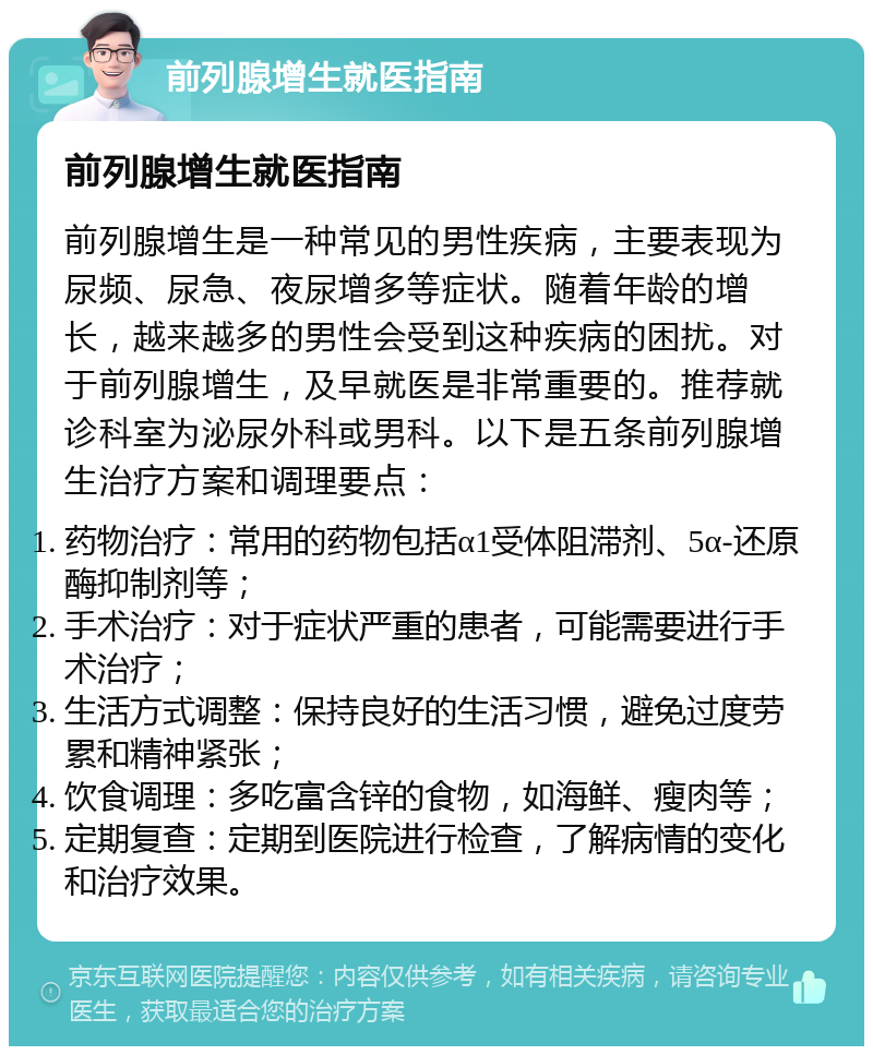 前列腺增生就医指南 前列腺增生就医指南 前列腺增生是一种常见的男性疾病，主要表现为尿频、尿急、夜尿增多等症状。随着年龄的增长，越来越多的男性会受到这种疾病的困扰。对于前列腺增生，及早就医是非常重要的。推荐就诊科室为泌尿外科或男科。以下是五条前列腺增生治疗方案和调理要点： 药物治疗：常用的药物包括α1受体阻滞剂、5α-还原酶抑制剂等； 手术治疗：对于症状严重的患者，可能需要进行手术治疗； 生活方式调整：保持良好的生活习惯，避免过度劳累和精神紧张； 饮食调理：多吃富含锌的食物，如海鲜、瘦肉等； 定期复查：定期到医院进行检查，了解病情的变化和治疗效果。