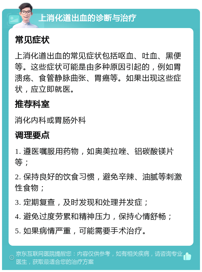 上消化道出血的诊断与治疗 常见症状 上消化道出血的常见症状包括呕血、吐血、黑便等。这些症状可能是由多种原因引起的，例如胃溃疡、食管静脉曲张、胃癌等。如果出现这些症状，应立即就医。 推荐科室 消化内科或胃肠外科 调理要点 1. 遵医嘱服用药物，如奥美拉唑、铝碳酸镁片等； 2. 保持良好的饮食习惯，避免辛辣、油腻等刺激性食物； 3. 定期复查，及时发现和处理并发症； 4. 避免过度劳累和精神压力，保持心情舒畅； 5. 如果病情严重，可能需要手术治疗。