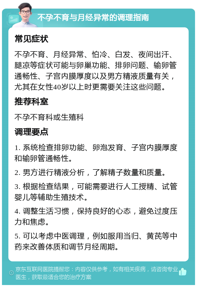 不孕不育与月经异常的调理指南 常见症状 不孕不育、月经异常、怕冷、白发、夜间出汗、腿凉等症状可能与卵巢功能、排卵问题、输卵管通畅性、子宫内膜厚度以及男方精液质量有关，尤其在女性40岁以上时更需要关注这些问题。 推荐科室 不孕不育科或生殖科 调理要点 1. 系统检查排卵功能、卵泡发育、子宫内膜厚度和输卵管通畅性。 2. 男方进行精液分析，了解精子数量和质量。 3. 根据检查结果，可能需要进行人工授精、试管婴儿等辅助生殖技术。 4. 调整生活习惯，保持良好的心态，避免过度压力和焦虑。 5. 可以考虑中医调理，例如服用当归、黄芪等中药来改善体质和调节月经周期。