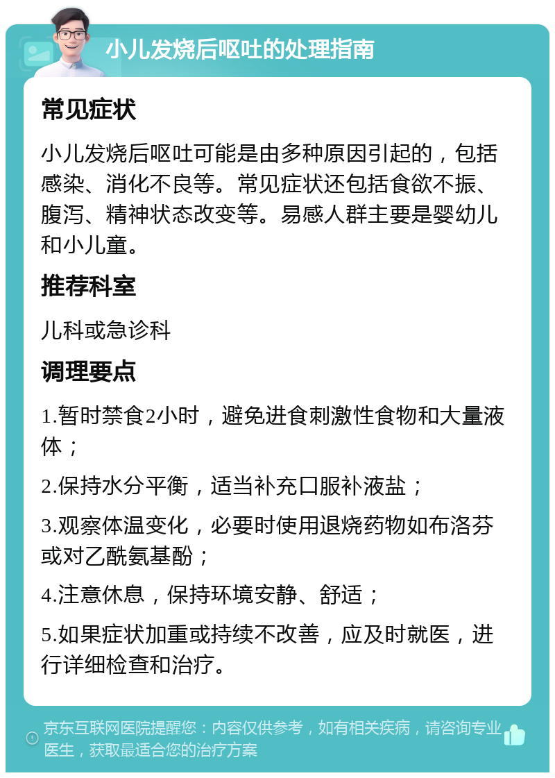 小儿发烧后呕吐的处理指南 常见症状 小儿发烧后呕吐可能是由多种原因引起的，包括感染、消化不良等。常见症状还包括食欲不振、腹泻、精神状态改变等。易感人群主要是婴幼儿和小儿童。 推荐科室 儿科或急诊科 调理要点 1.暂时禁食2小时，避免进食刺激性食物和大量液体； 2.保持水分平衡，适当补充口服补液盐； 3.观察体温变化，必要时使用退烧药物如布洛芬或对乙酰氨基酚； 4.注意休息，保持环境安静、舒适； 5.如果症状加重或持续不改善，应及时就医，进行详细检查和治疗。