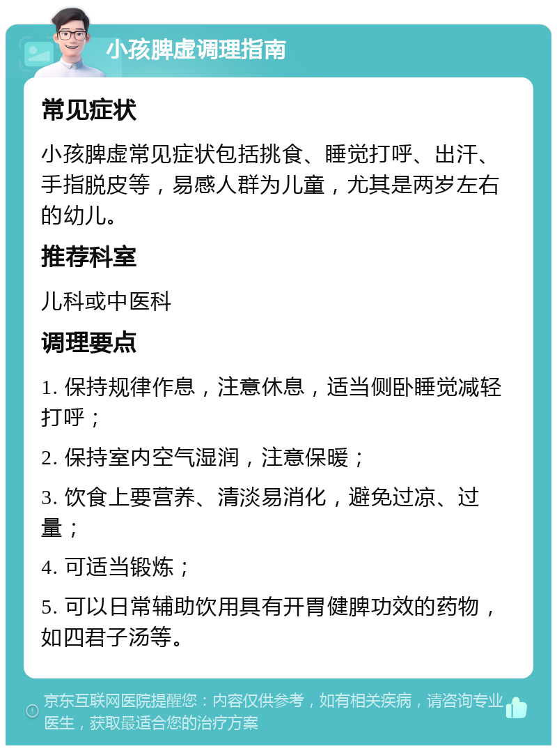 小孩脾虚调理指南 常见症状 小孩脾虚常见症状包括挑食、睡觉打呼、出汗、手指脱皮等，易感人群为儿童，尤其是两岁左右的幼儿。 推荐科室 儿科或中医科 调理要点 1. 保持规律作息，注意休息，适当侧卧睡觉减轻打呼； 2. 保持室内空气湿润，注意保暖； 3. 饮食上要营养、清淡易消化，避免过凉、过量； 4. 可适当锻炼； 5. 可以日常辅助饮用具有开胃健脾功效的药物，如四君子汤等。