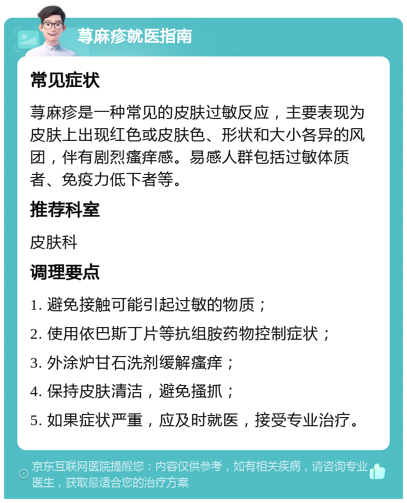 荨麻疹就医指南 常见症状 荨麻疹是一种常见的皮肤过敏反应，主要表现为皮肤上出现红色或皮肤色、形状和大小各异的风团，伴有剧烈瘙痒感。易感人群包括过敏体质者、免疫力低下者等。 推荐科室 皮肤科 调理要点 1. 避免接触可能引起过敏的物质； 2. 使用依巴斯丁片等抗组胺药物控制症状； 3. 外涂炉甘石洗剂缓解瘙痒； 4. 保持皮肤清洁，避免搔抓； 5. 如果症状严重，应及时就医，接受专业治疗。