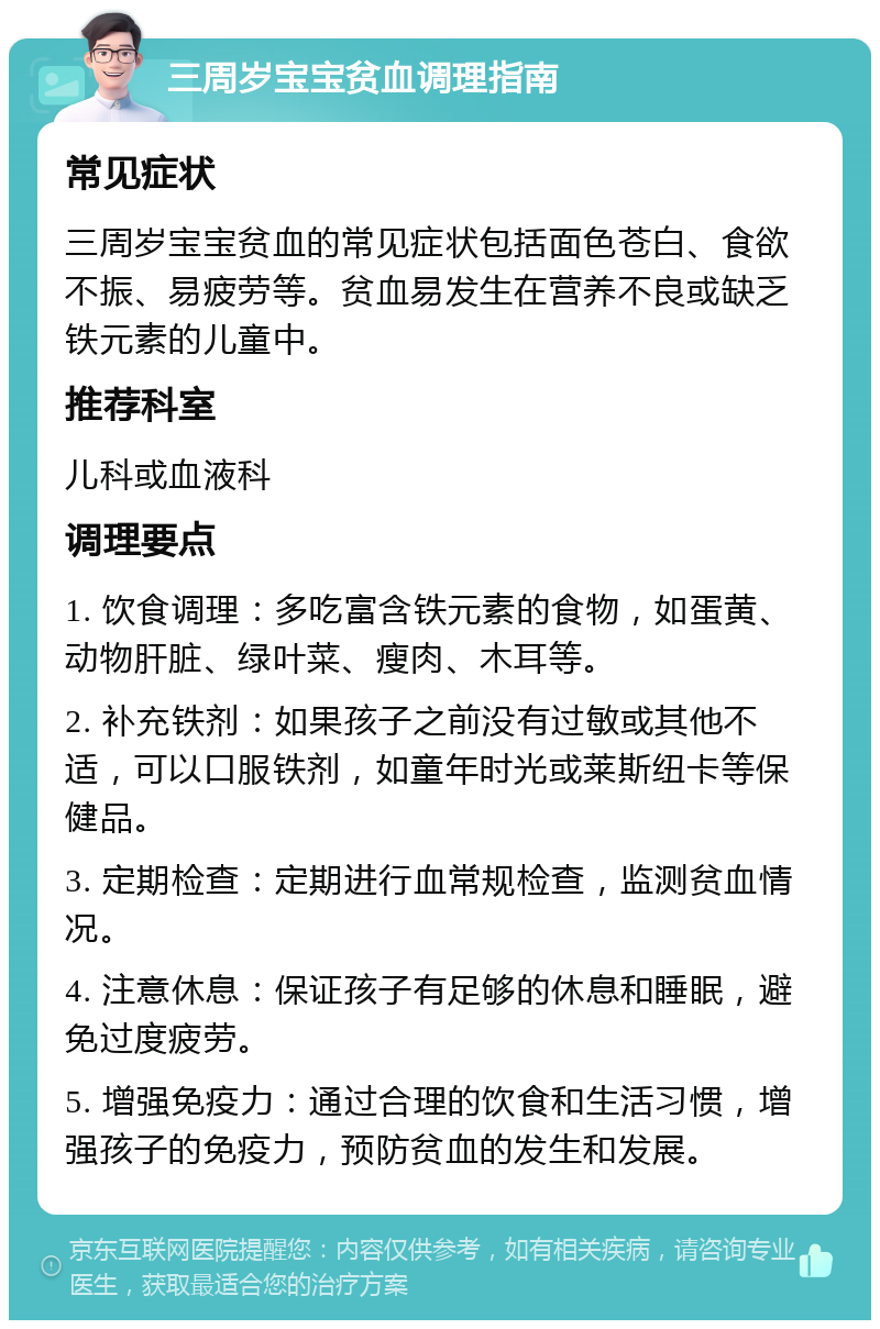 三周岁宝宝贫血调理指南 常见症状 三周岁宝宝贫血的常见症状包括面色苍白、食欲不振、易疲劳等。贫血易发生在营养不良或缺乏铁元素的儿童中。 推荐科室 儿科或血液科 调理要点 1. 饮食调理：多吃富含铁元素的食物，如蛋黄、动物肝脏、绿叶菜、瘦肉、木耳等。 2. 补充铁剂：如果孩子之前没有过敏或其他不适，可以口服铁剂，如童年时光或莱斯纽卡等保健品。 3. 定期检查：定期进行血常规检查，监测贫血情况。 4. 注意休息：保证孩子有足够的休息和睡眠，避免过度疲劳。 5. 增强免疫力：通过合理的饮食和生活习惯，增强孩子的免疫力，预防贫血的发生和发展。