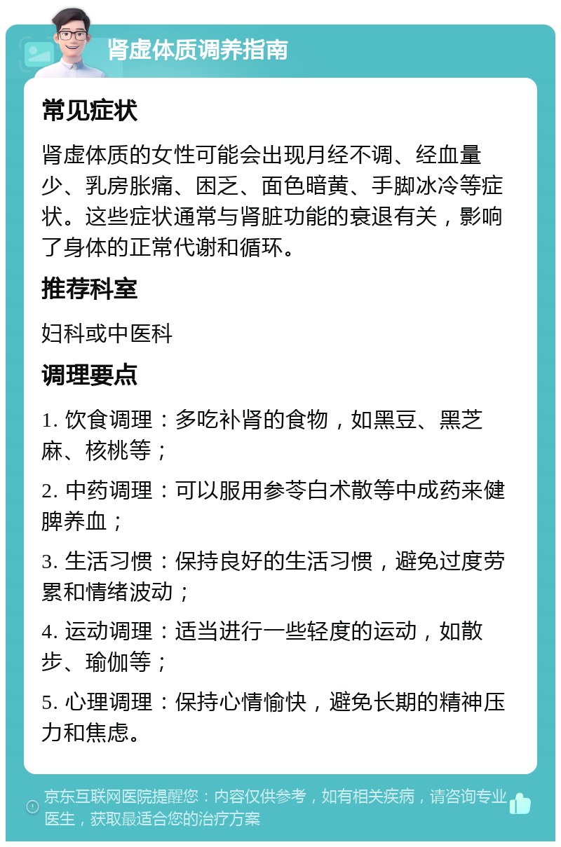 肾虚体质调养指南 常见症状 肾虚体质的女性可能会出现月经不调、经血量少、乳房胀痛、困乏、面色暗黄、手脚冰冷等症状。这些症状通常与肾脏功能的衰退有关，影响了身体的正常代谢和循环。 推荐科室 妇科或中医科 调理要点 1. 饮食调理：多吃补肾的食物，如黑豆、黑芝麻、核桃等； 2. 中药调理：可以服用参苓白术散等中成药来健脾养血； 3. 生活习惯：保持良好的生活习惯，避免过度劳累和情绪波动； 4. 运动调理：适当进行一些轻度的运动，如散步、瑜伽等； 5. 心理调理：保持心情愉快，避免长期的精神压力和焦虑。