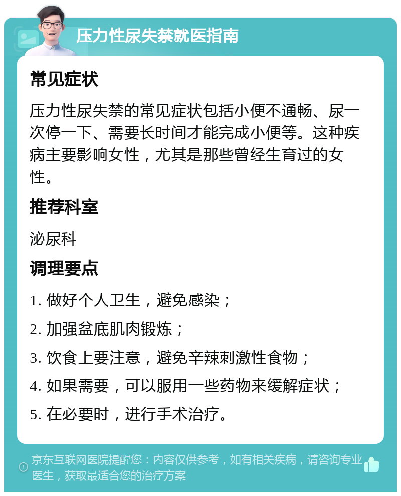 压力性尿失禁就医指南 常见症状 压力性尿失禁的常见症状包括小便不通畅、尿一次停一下、需要长时间才能完成小便等。这种疾病主要影响女性，尤其是那些曾经生育过的女性。 推荐科室 泌尿科 调理要点 1. 做好个人卫生，避免感染； 2. 加强盆底肌肉锻炼； 3. 饮食上要注意，避免辛辣刺激性食物； 4. 如果需要，可以服用一些药物来缓解症状； 5. 在必要时，进行手术治疗。