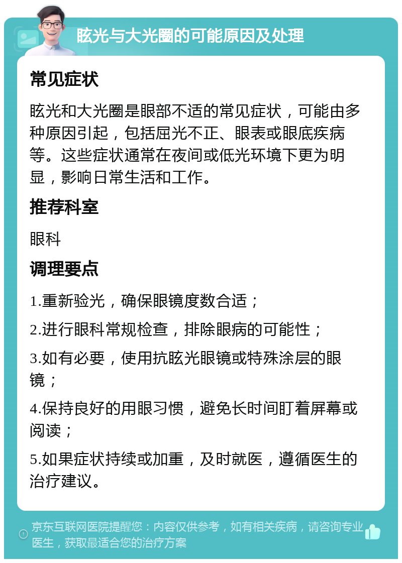 眩光与大光圈的可能原因及处理 常见症状 眩光和大光圈是眼部不适的常见症状，可能由多种原因引起，包括屈光不正、眼表或眼底疾病等。这些症状通常在夜间或低光环境下更为明显，影响日常生活和工作。 推荐科室 眼科 调理要点 1.重新验光，确保眼镜度数合适； 2.进行眼科常规检查，排除眼病的可能性； 3.如有必要，使用抗眩光眼镜或特殊涂层的眼镜； 4.保持良好的用眼习惯，避免长时间盯着屏幕或阅读； 5.如果症状持续或加重，及时就医，遵循医生的治疗建议。